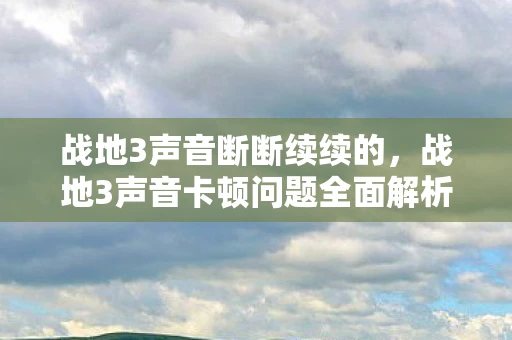 战地3声音断断续续的，战地3声音卡顿问题全面解析与解决指南