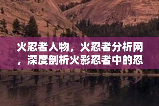 火忍者人物，火忍者分析网，深度剖析火影忍者中的忍术与角色