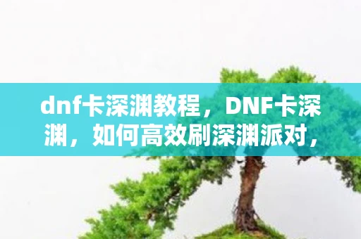 dnf卡深渊教程，DNF卡深渊，如何高效刷深渊派对，获取顶级装备
