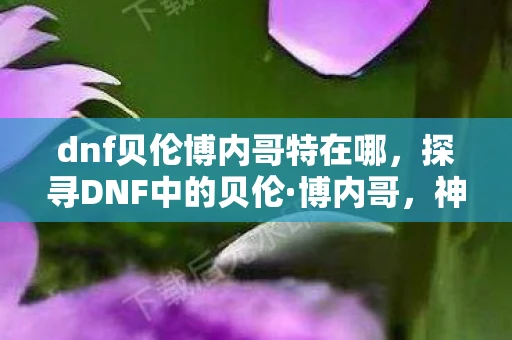 dnf贝伦博内哥特在哪，探寻DNF中的贝伦·博内哥，神秘角色的隐藏地点揭秘