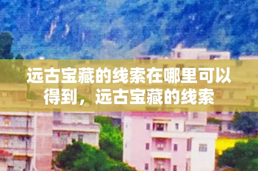 远古宝藏的线索在哪里可以得到,远古宝藏的线索 远古宝藏的线索在哪里可以得到,远古宝藏的线索