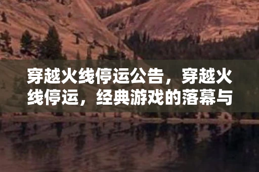 穿越火线停运公告,穿越火线停运,经典游戏的落幕与回忆 穿越火线停运公告,穿越火线停运,经典游戏的落幕与回忆