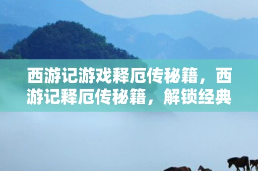 西游记游戏释厄传秘籍，西游记释厄传秘籍，解锁经典游戏的隐藏技巧