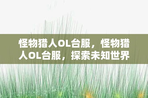 怪物猎人OL台服,怪物猎人OL台服,探索未知世界的奇幻之旅 怪物猎人OL台服,怪物猎人OL台服,探索未知世界的奇幻之旅