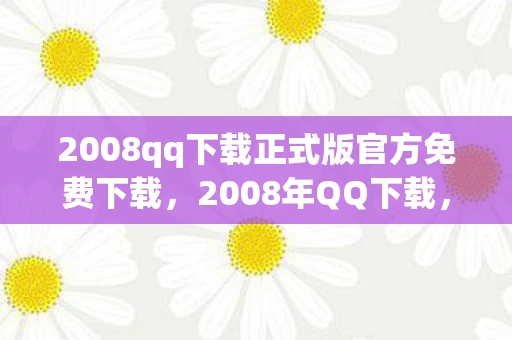 2008qq下载正式版官方免费下载,2008年QQ下载,回忆与变迁 2008qq下载正式版官方免费下载,2008年QQ下载,回忆与变迁