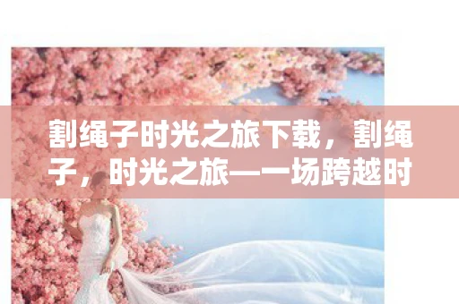 割绳子时光之旅下载，割绳子，时光之旅—一场跨越时空的冒险