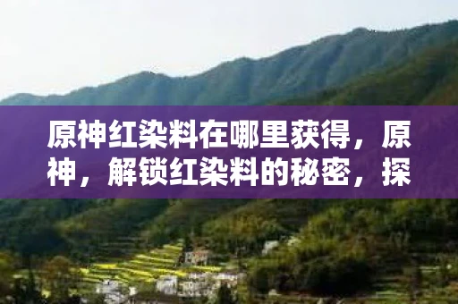原神红染料在哪里获得，原神，解锁红染料的秘密，探索提瓦特大陆的奇幻色彩