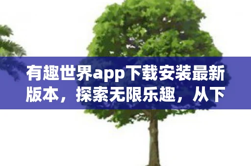 有趣世界app下载安装最新版本,探索无限乐趣,从下载有趣世界APP开始 有趣世界app下载安装最新版本,探索无限乐趣,从下载有趣世界APP开始