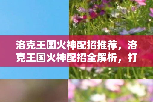 洛克王国火神配招推荐,洛克王国火神配招全解析,打造最强火系宠物 洛克王国火神配招推荐,洛克王国火神配招全解析,打造最强火系宠物