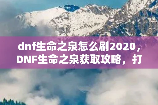 dnf生命之泉怎么刷2020，DNF生命之泉获取攻略，打造强力角色的必备资源
