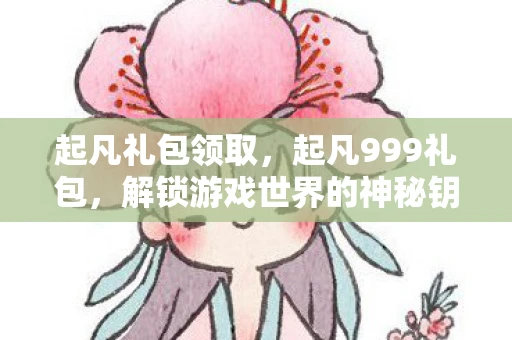 起凡礼包领取，起凡999礼包，解锁游戏世界的神秘钥匙