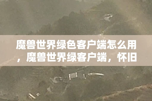 魔兽世界绿色客户端怎么用，魔兽世界绿客户端，怀旧与未来的交汇点