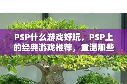 PSP什么游戏好玩,PSP上的经典游戏推荐,重温那些令人难忘的娱乐时光 PSP什么游戏好玩,PSP上的经典游戏推荐,重温那些令人难忘的娱乐时光