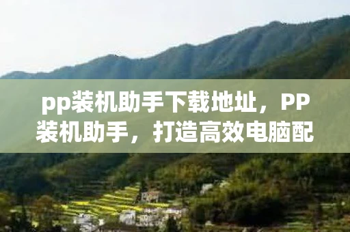 pp装机助手下载地址，PP装机助手，打造高效电脑配置，提升使用体验