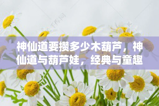 神仙道要攒多少木葫芦，神仙道与葫芦娃，经典与童趣的奇妙碰撞