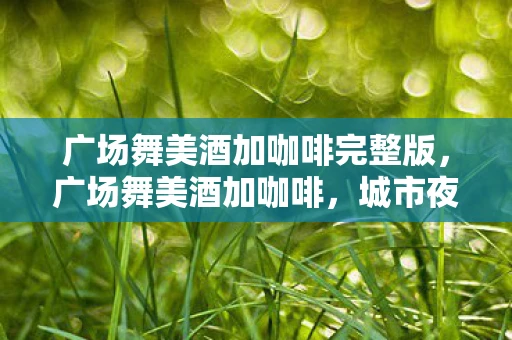 广场舞美酒加咖啡完整版，广场舞美酒加咖啡，城市夜生活的独特风景线