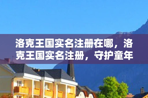 洛克王国实名注册在哪，洛克王国实名注册，守护童年，共筑安全网络空间