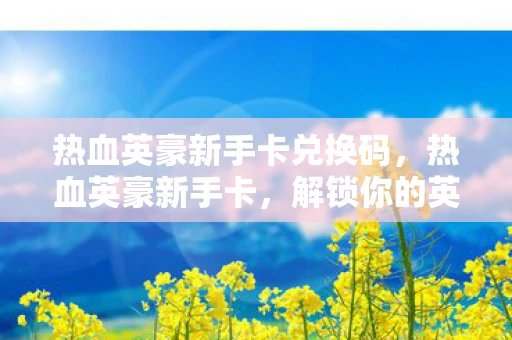 热血英豪新手卡兑换码,热血英豪新手卡,解锁你的英雄之旅 热血英豪新手卡兑换码,热血英豪新手卡,解锁你的英雄之旅