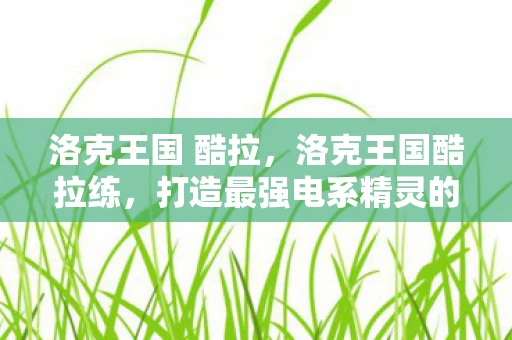 洛克王国 酷拉，洛克王国酷拉练，打造最强电系精灵的全面指南