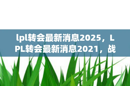 lpl转会最新消息2025，LPL转会最新消息2021，战队阵容大调整，新老交替成趋势