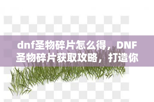 dnf圣物碎片怎么得，DNF圣物碎片获取攻略，打造你的专属圣物装备