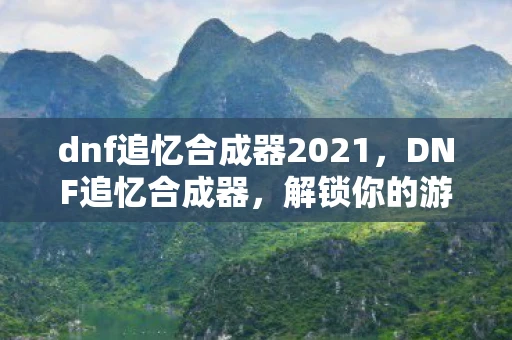 dnf追忆合成器2021，DNF追忆合成器，解锁你的游戏记忆