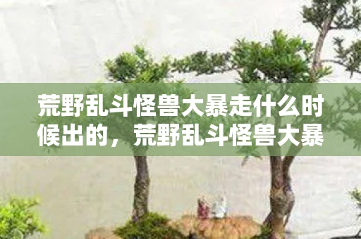 荒野乱斗怪兽大暴走什么时候出的,荒野乱斗怪兽大暴走,一场前所未有的冒险盛宴 荒野乱斗怪兽大暴走什么时候出的,荒野乱斗怪兽大暴走,一场前所未有的冒险盛宴