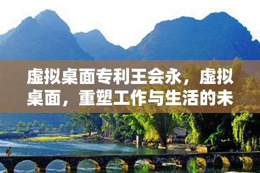 虚拟桌面专利王会永，虚拟桌面，重塑工作与生活的未来