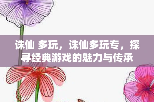 诛仙 多玩，诛仙多玩专，探寻经典游戏的魅力与传承
