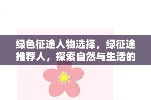 绿色征途人物选择,绿征途推荐人,探索自然与生活的绿色之旅 绿色征途人物选择,绿征途推荐人,探索自然与生活的绿色之旅