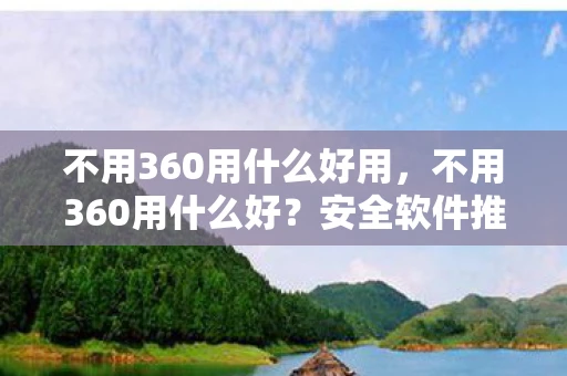 不用360用什么好用,不用360用什么好?安全软件推荐与比较 不用360用什么好用,不用360用什么好?安全软件推荐与比较