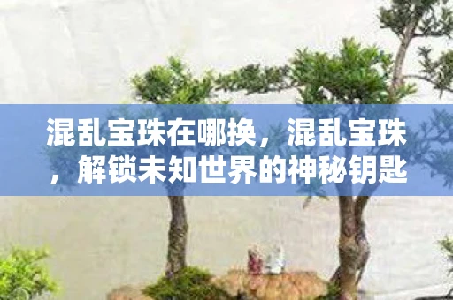 混乱宝珠在哪换,混乱宝珠,解锁未知世界的神秘钥匙 混乱宝珠在哪换,混乱宝珠,解锁未知世界的神秘钥匙