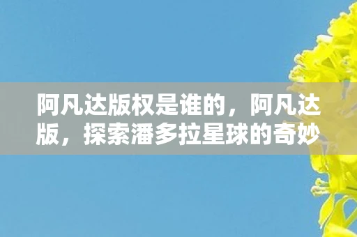 阿凡达版权是谁的,阿凡达版,探索潘多拉星球的奇妙之旅 阿凡达版权是谁的,阿凡达版,探索潘多拉星球的奇妙之旅