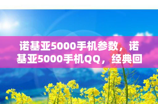 诺基亚5000手机参数,诺基亚5000手机QQ,经典回忆与现代科技的碰撞 诺基亚5000手机参数,诺基亚5000手机QQ,经典回忆与现代科技的碰撞