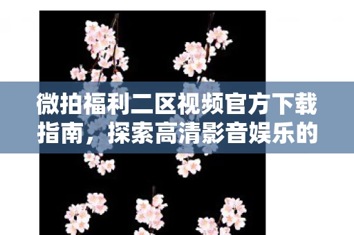微拍福利二区视频官方下载指南图片
