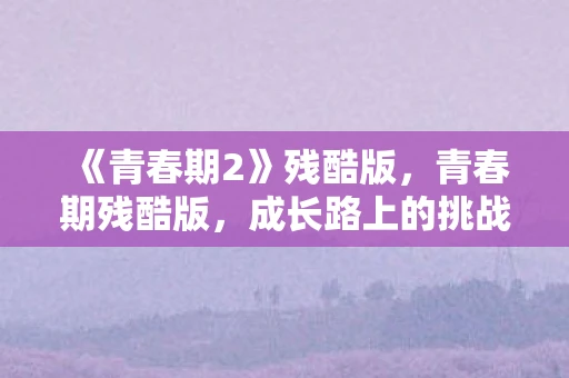 《青春期2》残酷版,青春期残酷版,成长路上的挑战与蜕变 《青春期2》残酷版,青春期残酷版,成长路上的挑战与蜕变