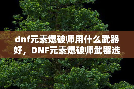 dnf元素爆破师用什么武器好,DNF元素爆破师武器选择指南 dnf元素爆破师用什么武器好,DNF元素爆破师武器选择指南
