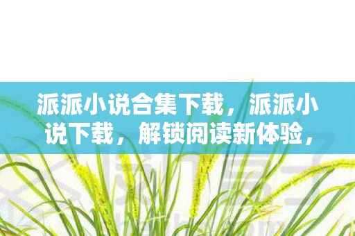 派派小说合集下载，派派小说下载，解锁阅读新体验，还是版权侵权的灰色地带？