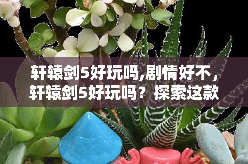 轩辕剑5好玩吗,剧情好不，轩辕剑5好玩吗？探索这款经典RPG的魅力