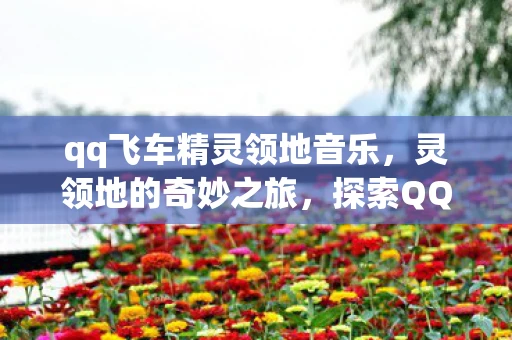 qq飞车精灵领地音乐,灵领地的奇妙之旅,探索QQ飞车中的奇幻世界 qq飞车精灵领地音乐,灵领地的奇妙之旅,探索QQ飞车中的奇幻世界
