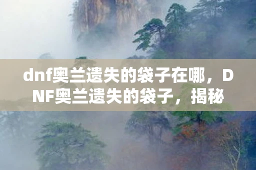 dnf奥兰遗失的袋子在哪,DNF奥兰遗失的袋子,揭秘隐藏在游戏中的神秘宝藏 dnf奥兰遗失的袋子在哪,DNF奥兰遗失的袋子,揭秘隐藏在游戏中的神秘宝藏