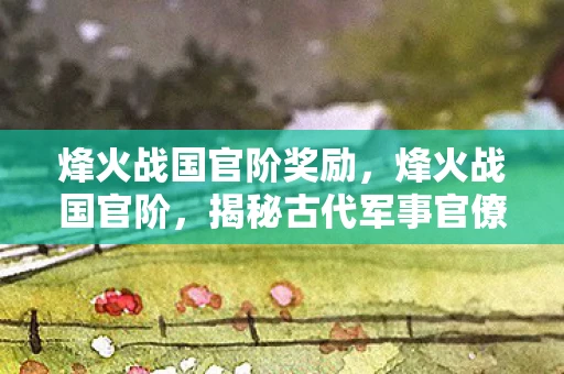 烽火战国官阶奖励,烽火战国官阶,揭秘古代军事官僚体系 烽火战国官阶奖励,烽火战国官阶,揭秘古代军事官僚体系