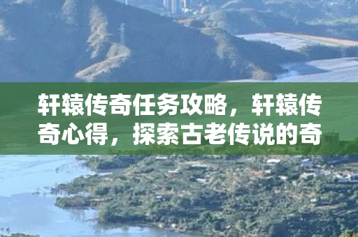 轩辕传奇任务攻略,轩辕传奇心得,探索古老传说的奇幻之旅 轩辕传奇任务攻略,轩辕传奇心得,探索古老传说的奇幻之旅