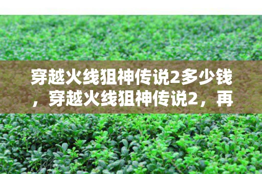 穿越火线狙神传说2多少钱,穿越火线狙神传说2,再战巅峰 穿越火线狙神传说2多少钱,穿越火线狙神传说2,再战巅峰