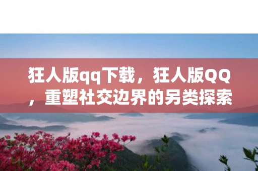 狂人版qq下载，狂人版QQ，重塑社交边界的另类探索