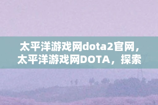 太平洋游戏网dota2官网，太平洋游戏网DOTA，探索经典游戏的魅力与未来