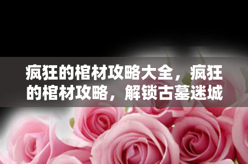 疯狂的棺材攻略大全，疯狂的棺材攻略，解锁古墓迷城的终极秘密