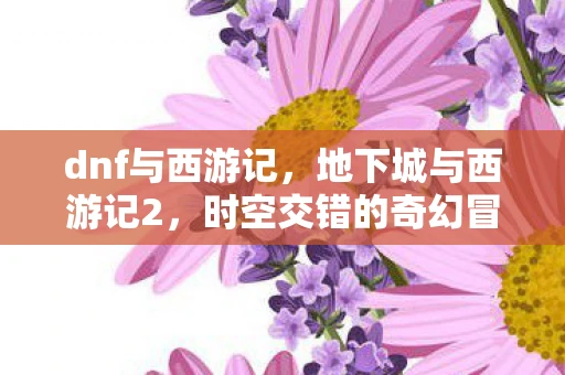 dnf与西游记，地下城与西游记2，时空交错的奇幻冒险