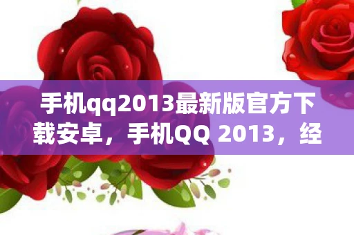 手机qq2013最新版官方下载安卓，手机QQ 2013，经典再现，回忆杀来袭