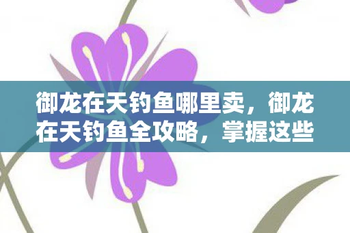 御龙在天钓鱼哪里卖,御龙在天钓鱼全攻略,掌握这些技巧,让你轻松成为钓鱼大师 御龙在天钓鱼哪里卖,御龙在天钓鱼全攻略,掌握这些技巧,让你轻松成为钓鱼大师
